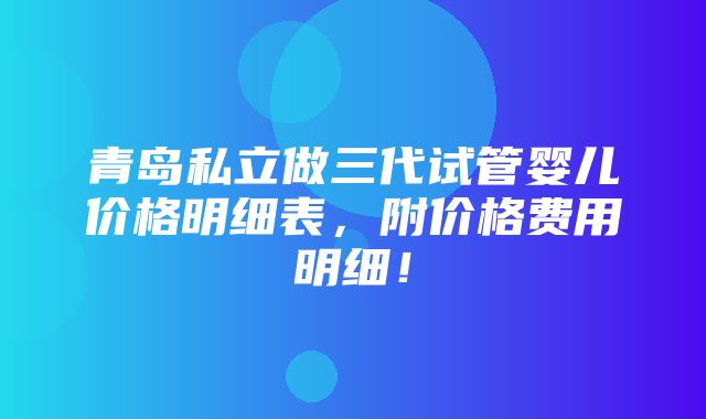 青岛私立做三代试管婴儿价格明细表，附价格费用明细！