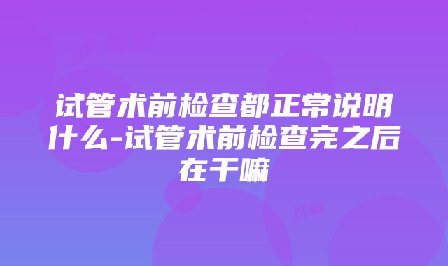 试管术前检查都正常说明什么-试管术前检查完之后在干嘛