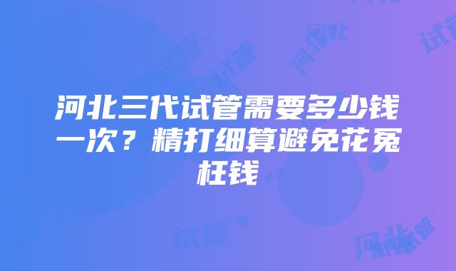 河北三代试管需要多少钱一次？精打细算避免花冤枉钱