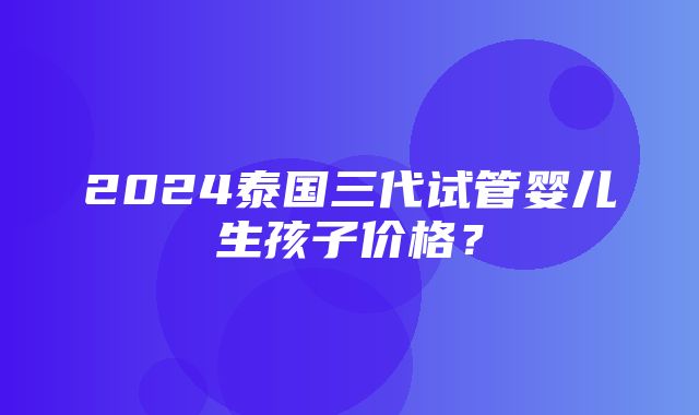 2024泰国三代试管婴儿生孩子价格？