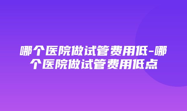 哪个医院做试管费用低-哪个医院做试管费用低点