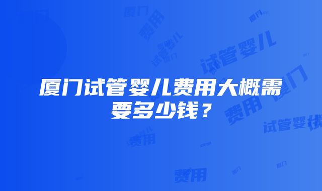 厦门试管婴儿费用大概需要多少钱？