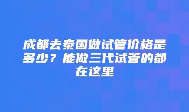 成都去泰国做试管价格是多少？能做三代试管的都在这里