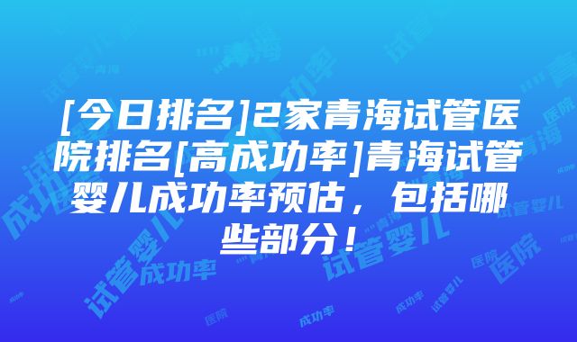 [今日排名]2家青海试管医院排名[高成功率]青海试管婴儿成功率预估，包括哪些部分！