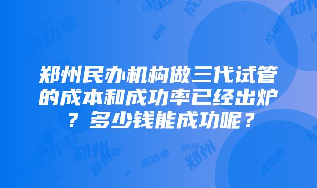 郑州民办机构做三代试管的成本和成功率已经出炉？多少钱能成功呢？