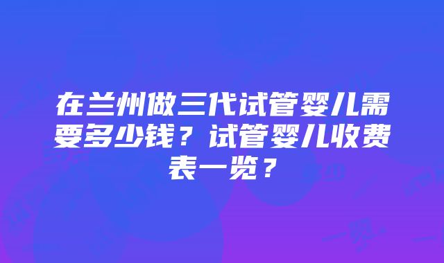 在兰州做三代试管婴儿需要多少钱？试管婴儿收费表一览？