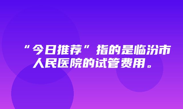 “今日推荐”指的是临汾市人民医院的试管费用。