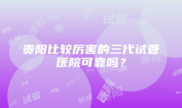 贵阳比较厉害的三代试管医院可靠吗？