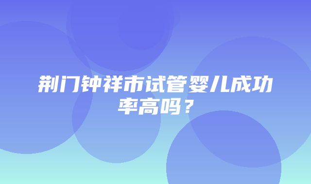 荆门钟祥市试管婴儿成功率高吗？