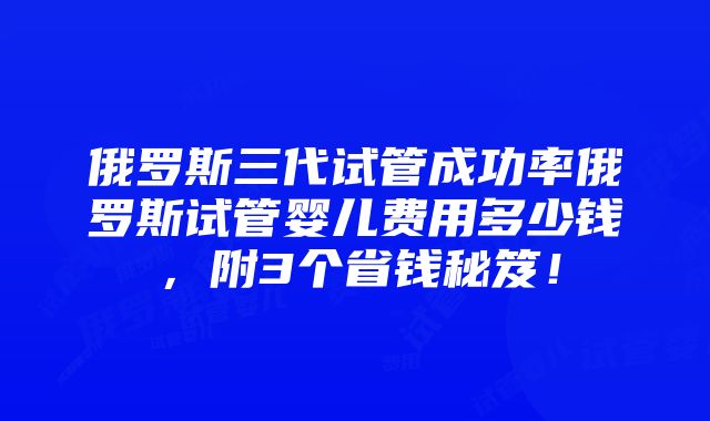 俄罗斯三代试管成功率俄罗斯试管婴儿费用多少钱，附3个省钱秘笈！