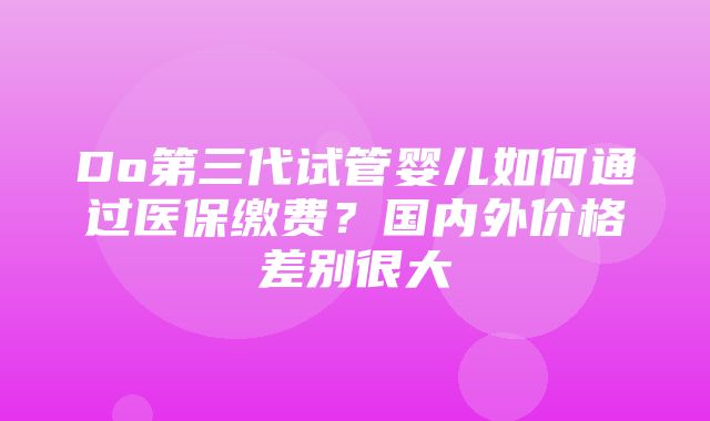 Do第三代试管婴儿如何通过医保缴费？国内外价格差别很大