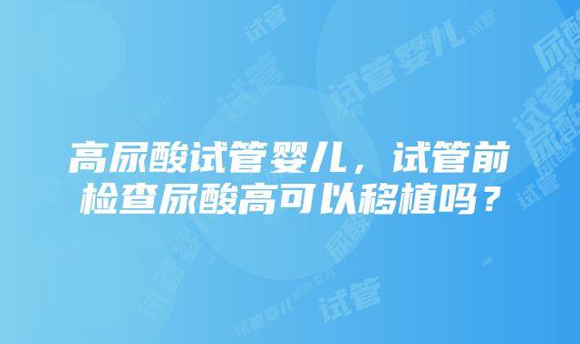 高尿酸试管婴儿，试管前检查尿酸高可以移植吗？