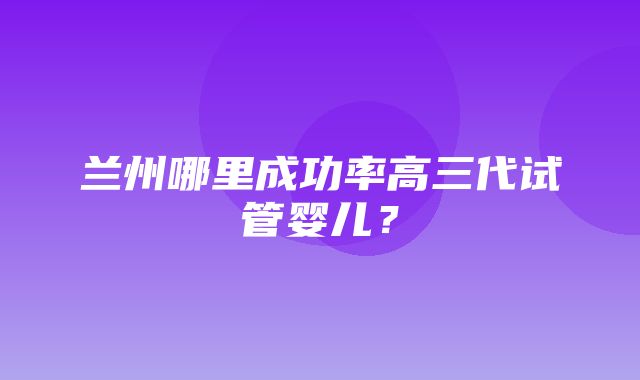 兰州哪里成功率高三代试管婴儿？