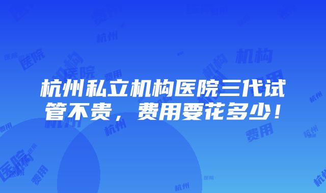 杭州私立机构医院三代试管不贵，费用要花多少！