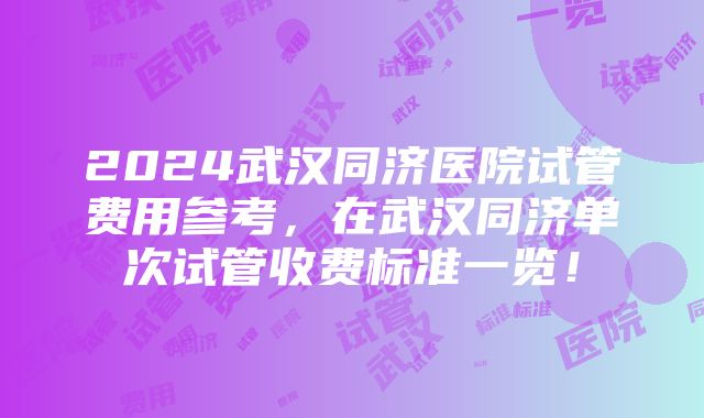 2024武汉同济医院试管费用参考，在武汉同济单次试管收费标准一览！