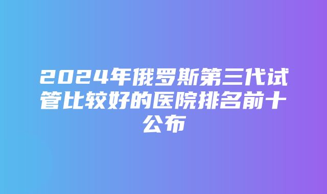 2024年俄罗斯第三代试管比较好的医院排名前十公布