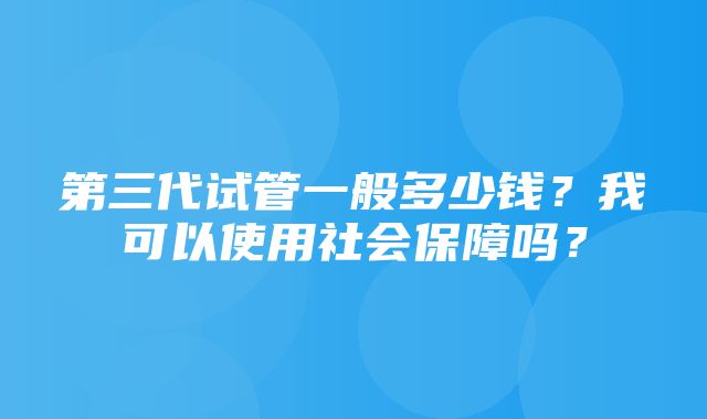 第三代试管一般多少钱？我可以使用社会保障吗？