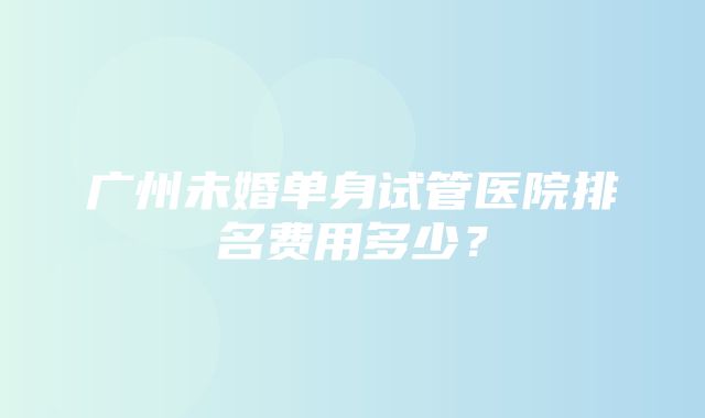 广州未婚单身试管医院排名费用多少？