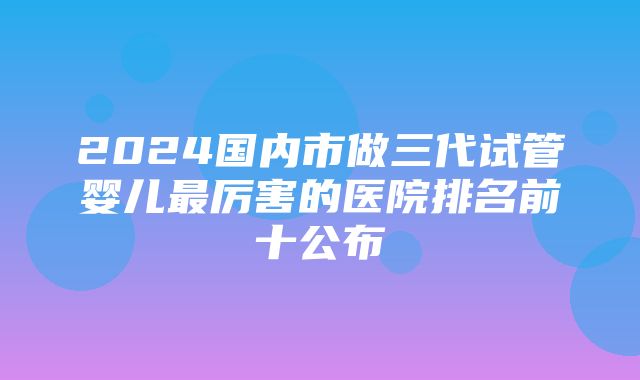 2024国内市做三代试管婴儿最厉害的医院排名前十公布