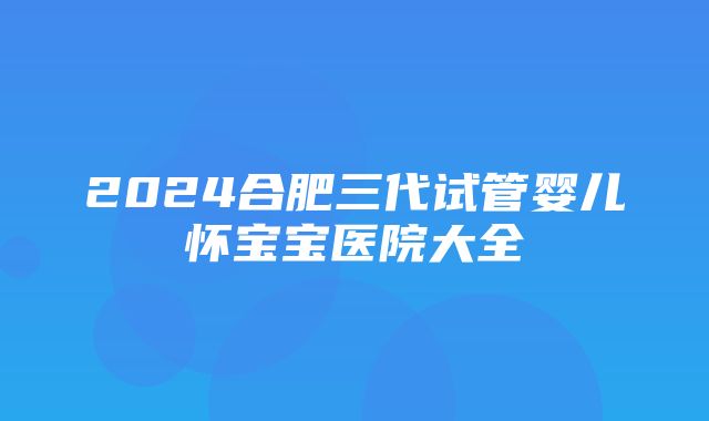 2024合肥三代试管婴儿怀宝宝医院大全