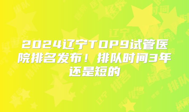 2024辽宁TOP9试管医院排名发布！排队时间3年还是短的