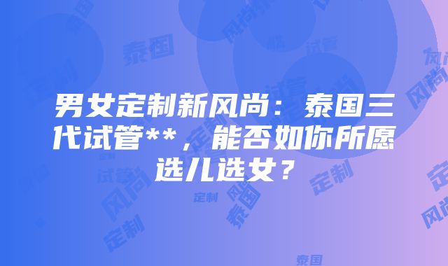 男女定制新风尚：泰国三代试管**，能否如你所愿选儿选女？