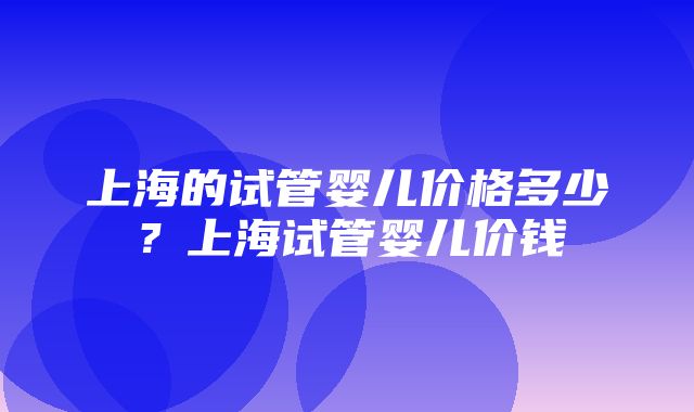 上海的试管婴儿价格多少？上海试管婴儿价钱