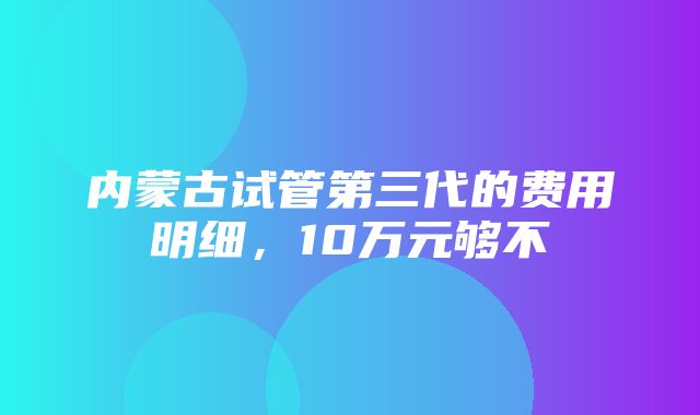 内蒙古试管第三代的费用明细，10万元够不