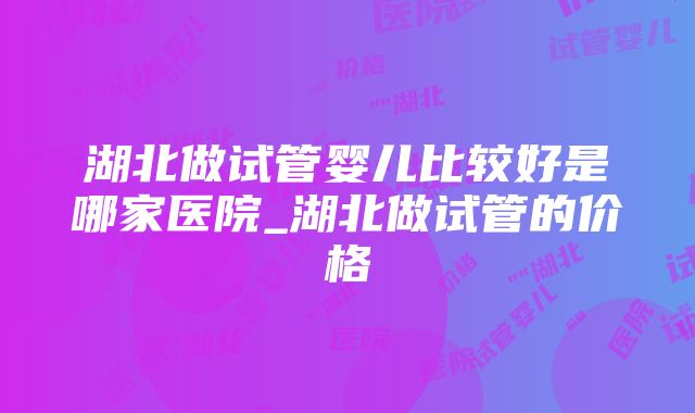 湖北做试管婴儿比较好是哪家医院_湖北做试管的价格