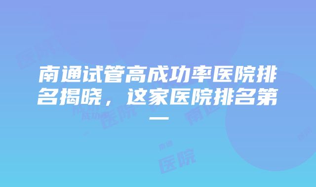 南通试管高成功率医院排名揭晓，这家医院排名第一