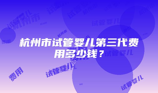 杭州市试管婴儿第三代费用多少钱？