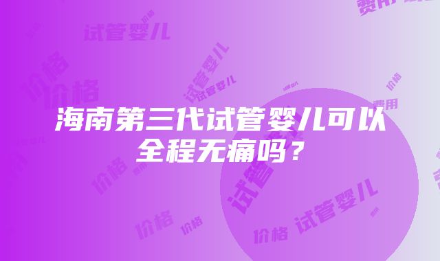 海南第三代试管婴儿可以全程无痛吗？