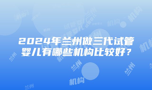 2024年兰州做三代试管婴儿有哪些机构比较好？