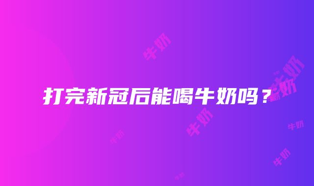 打完新冠后能喝牛奶吗？