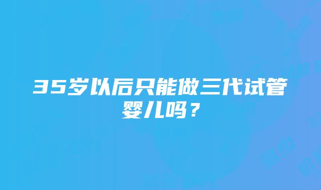 35岁以后只能做三代试管婴儿吗？