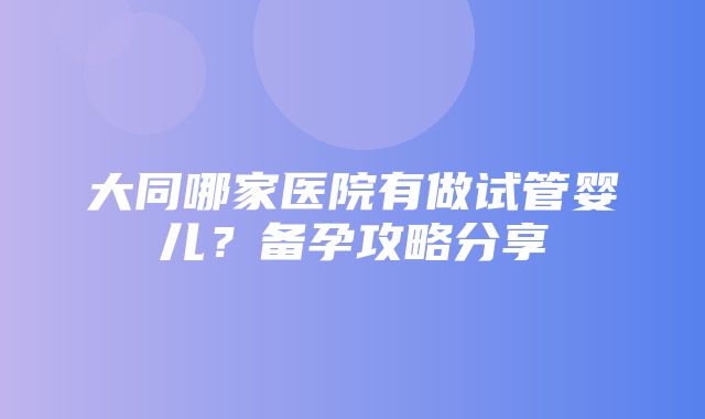 大同哪家医院有做试管婴儿？备孕攻略分享