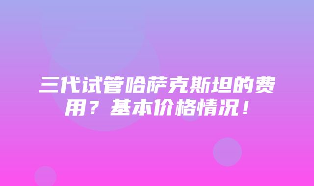 三代试管哈萨克斯坦的费用？基本价格情况！