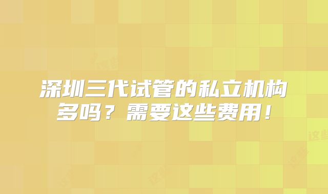 深圳三代试管的私立机构多吗？需要这些费用！