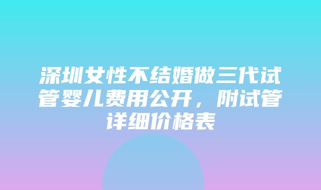 深圳女性不结婚做三代试管婴儿费用公开，附试管详细价格表