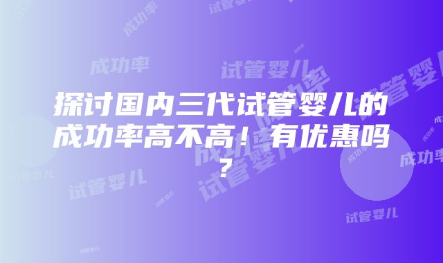 探讨国内三代试管婴儿的成功率高不高！有优惠吗？