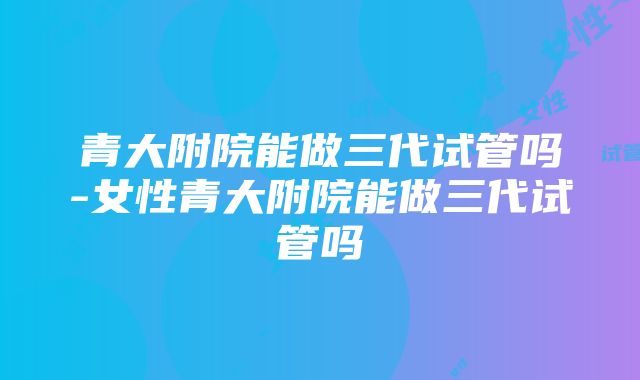 青大附院能做三代试管吗-女性青大附院能做三代试管吗