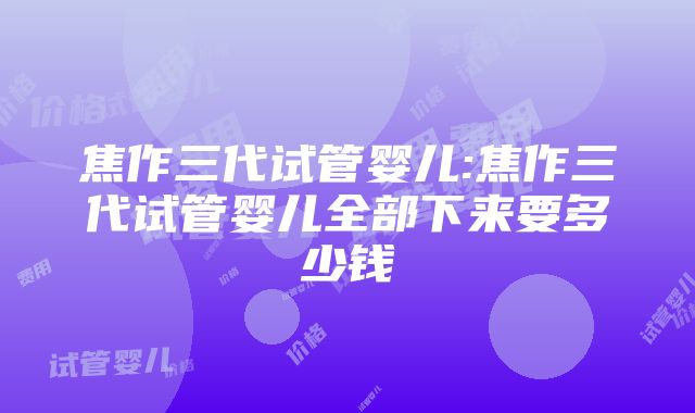 焦作三代试管婴儿:焦作三代试管婴儿全部下来要多少钱