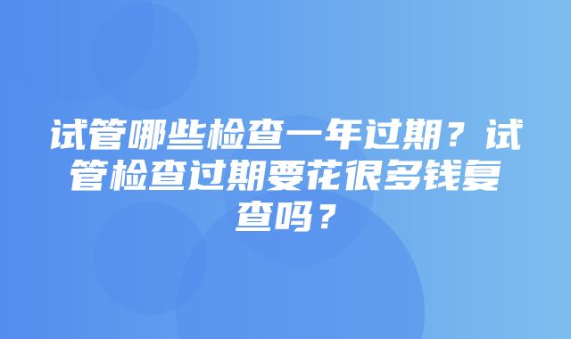 试管哪些检查一年过期？试管检查过期要花很多钱复查吗？