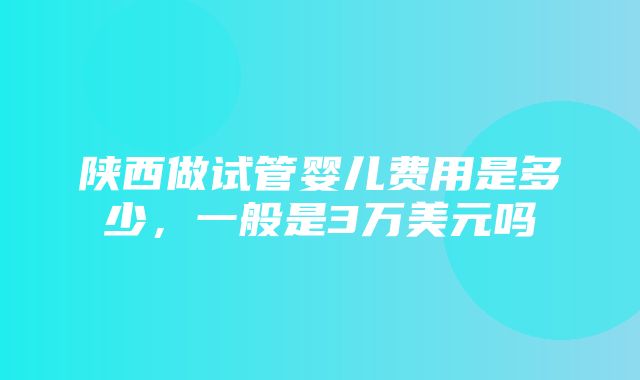 陕西做试管婴儿费用是多少，一般是3万美元吗