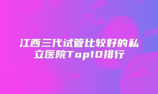 江西三代试管比较好的私立医院Top10排行