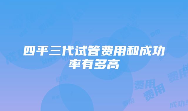 四平三代试管费用和成功率有多高