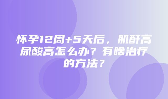 怀孕12周+5天后，肌酐高尿酸高怎么办？有啥治疗的方法？