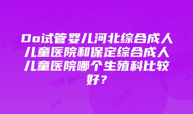 Do试管婴儿河北综合成人儿童医院和保定综合成人儿童医院哪个生殖科比较好？