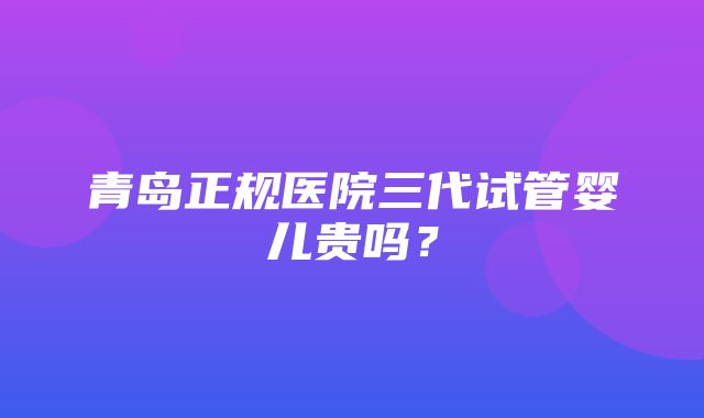 青岛正规医院三代试管婴儿贵吗？