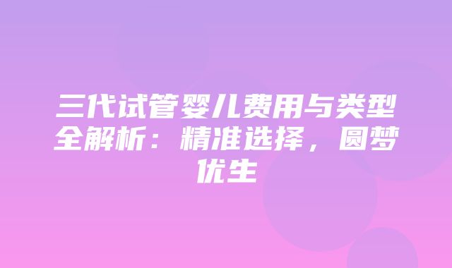 三代试管婴儿费用与类型全解析：精准选择，圆梦优生